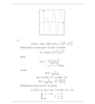 2
                                       y

                            1.5



                             1



                            0.5



                             0
                                                                                    x

                           −0.5



                            −1



                           −1.5



                            −2
                                  −2       0   2   4   6   8   10   12   14   16   18




(n)
                                                         e−πs    e−3πs
                    s2 Y (s) − sy(0) − y (0) + 4Y (s) = 2     −2
                                                          s        s
      Substituindo-se os valores y(0) = 0 e y (0) = 0 obtemos

                                   2              e−πs − e−3πs
                                  s + 4 Y (s) = 2
                                                       s
      Assim,
                                                  e−πs − e−2πs
                                  Y (s) = 2
                                                    s(s2 + 4)
                                               = (e−πs − e−3πs )H(s),

      em que
                                                                2
                                               H(s) =
                                                           s(s2  + 4)
                         y(t) = uπ (t)h(t − π) − u3π (t)h(t − 3π).
                                         2       A Bs + C
                           H(s) =       2 + 4)
                                               = + 2           .
                                    s(s          s      s +4
      Multiplicando-se H(s) por s(s2 + 4) obtemos

                   2 = A(s2 + 4) + (Bs + C)s = (A + B)s2 + Cs + 4A
                              
                               A + B             = 0
                                              C = 0
                                  4A              = 2
                              
 