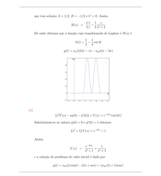 que tem solu¸ao A = 1/2, B = −1/2 e C = 0. Assim,
                  c˜

                                                              11 1 s
                                        H(s) =                   −
                                                              2 s 2 s2 + 4
      De onde obtemos que a fun¸ao cuja transformada de Laplace ´ H(s) ´
                               c˜                               e      e

                                                          1 1
                                                 h(t) =    − cos 2t
                                                          4 4

                           y(t) = uπ (t)h(t − π) − u3π h(t − 3π)

                                         y


                             0.4




                             0.3




                             0.2




                             0.1




                              0
                                                                              x


                            −0.1
                                   −2        0     2      4     6   8   10   12




(o)
                      s2 Y (s) − sy(0) − y (0) + Y (s) = e−2πs cos(2π)

      Substituindo-se os valores y(0) = 0 e y (0) = 1 obtemos

                                         s2 + 1 Y (s) = e−2πs + 1

      Assim,

                                                          e−2πs     1
                                        Y (s) =             2+1
                                                                + 2
                                                          s      s +1
      e a solu¸ao do problema de valor inicial ´ dado por
              c˜                               e

                   y(t) = u2π (t) sen(t − 2π) + sen t = (u2π (t) + 1)sen t.
 