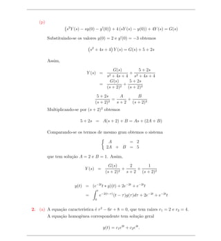 (p)
                  s2 Y (s) − sy(0) − y (0) + 4 (sY (s) − y(0)) + 4Y (s) = G(s)

         Substituindo-se os valores y(0) = 2 e y (0) = −3 obtemos

                                 s2 + 4s + 4 Y (s) = G(s) + 5 + 2s

         Assim,

                                                G(s)           5 + 2s
                             Y (s) =                      + 2
                                               s2
                                                + 4s + 4 s + 4s + 4
                                               G(s)       5 + 2s
                                           =           +
                                             (s + 2) 2   (s + 2)2

                                    5 + 2s      A      B
                                            =      +
                                   (s + 2)2   s + 2 (s + 2)2
         Multiplicando-se por (s + 2)2 obtemos

                          5 + 2s = A(s + 2) + B = As + (2A + B)

         Comparando-se os termos de mesmo grau obtemos o sistema

                                                A     = 2
                                               2A + B = 5

         que tem solu¸ao A = 2 e B = 1. Assim,
                     c˜

                                                G(s)        2      1
                            Y (s) =                     +      +
                                              (s + 2) 2   s + 2 (s + 2)2


                       y(t) = (e−2t t ∗ g)(t) + 2e−2t + e−2t t
                                       t
                             =             e−2(t−τ ) (t − τ )g(τ )dτ + 2e−2t + e−2t t
                                   0


             c˜          ıstica ´ r 2 − 6r + 8 = 0, que tem ra´ r1 = 2 e r2 = 4.
2. (a) A equa¸ao caracter´      e                             ızes
         A equa¸ao homogˆnea correspondente tem solu¸ao geral
               c˜       e                           c˜

                                             y(t) = c1 e2t + c2 e4t .
 