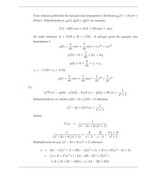 Uma solu¸ao particular da equa¸ao n˜o homogˆnea ´ da forma yp (t) = A cos t+
              c˜                    c˜ a         e    e
      B sin t. Substituindo-se yp (t), yp (t) e yp (t) na equa¸ao:
                                                              c˜

                          (7A − 6B) cos t + (6A + 7B) sin t = sin t

      De onde obtemos A = 6/85 e B = 7/85. A solu¸ao geral da equa¸ao n˜o
                                                 c˜               c˜ a
      homogˆnea ´
           e    e
                                      6         7
                           y(t) =       cos t +    sin t + c1 e2t + c2 e4t
                                     85         85
                                                 7
                                    y (0) = 0 =      + 2c1 + 4c2
                                                 85
                                                   6
                                     y(0) = 0 =      + c1 + c2
                                                  85
      c1 = −1/10 e c2 = 1/34.

                                    6          7         1     1
                          y(t) =       cos t +    sin t − e2t + e4t
                                    85         85        10    34

(b)
                                                                                1
                s2 Y (s) − sy(0) − y (0) − 6 (sY (s) − y(0)) + 8Y (s) =
                                                                             s2 + 1
      Substituindo-se os valores y(0) = 0 e y (0) = 0 obtemos

                                                                 1
                                    s2 − 6s + 8 Y (s) =
                                                            s2   +1
      Assim,
                                                         1
                               Y (s) =
                                             (s2   − 6s + 8) (s2 + 1)

                                1               A   B   Cs + D
                                             =    +    + 2
                      (s2 − 6s + 8) (s2 + 1)   s−2 s−4   s +1
      Multiplicando-se por (s2 − 6s + 8) (s2 + 1) obtemos

           1 = A(s − 4)(s2 + 1) + B(s − 2)(s2 + 1) + (Cs + D)(s2 − 6s + 8)
               = (A + B + C)s3 + (−4A − 2B − 6C + D)s2 +
                    +(A + B + 8C − 6D)s + (−4A − 2B + 8D)
 