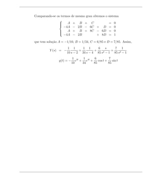 Comparando-se os termos    de mesmo grau obtemos o sistema
                
                
                    A     + B + C                  =   0
                   −4A     − 2B − 6C + D            =   0
                
                
                    A     + B + 8C − 6D            =   0
                   −4A     − 2B      + 8D           =   1
                

que tem solu¸ao A = −1/10, B = 1/34, C = 6/85 e D = 7/85. Assim,
            c˜
                      1 1       1 1      6    s    7 1
          Y (s) = −           +        +         +
                      10 s − 2 34 s − 4 85 s 2−1   85 s2 − 1
                           1 2t  1      6          7
                y(t) = −      e + e4t +    cos t +    sin t
                           10    34     85         85
 