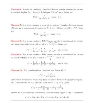 Exemplo 6. Sejam a e b constantes. Usando o Teorema anterior obtemos que a trans-
formada de Laplace de f : [0, ∞) → R dada por f (t) = ebt sen at ´ dada por
                                                                 e
                                            a
                            F (s) =                 ,     para s > a.
                                      (s − b)2 + a2


Exemplo 7. Seja a um constante e n um inteiro positivo. Usando o Teorema anterior
obtemos que a transformada de Laplace de f : [0, ∞) → R dada por f (t) = eat tn ´ dada
                                                                                e
por
                                           n!
                             F (s) =              ,      para s > a.
                                       (s − a)n+1

Exemplo 8. Seja a uma constante. Pelo Teorema anterior a transformada de Laplace
                                                eat + e−at
do cosseno hiperb´lico de at, f (t) = cosh at =
                 o                                         , ´ dada por
                                                             e
                                                     2
                            1 1   1 1     s
                  F (s) =       +     = 2     ,                 para s > |a|.
                            2s−a 2s+a  s − a2
Exemplo 9. Seja a uma constante. Pelo Teorema anterior a transformada de Laplace
                                             eat − e−at
do seno hiperb´lico de at, f (t) = senh at =
              o                                         , ´ dada por
                                                          e
                                                  2
                            1 1   1 1     a
                  F (s) =       −     = 2     ,                 para s > |a|.
                            2s−a 2s+a  s − a2

Exemplo 10. Se a transformada de Laplace de uma fun¸ao f (t) ´
                                                   c˜        e
                                                     s+3
                                      F (s) =
                                                s2   − 3s + 2
ent˜o vamos determinar a fun¸ao f (t). Para isso vamos decompor F (s) em fra¸oes parci-
   a                        c˜                                              c˜
ais. O denominador de F (s) tem duas ra´ reais s = 1 e s = 2. Assim,
                                       ızes
                                      s+3           A   B
                        F (s) =                  =    +    ,
                                  (s − 1)(s − 2)   s−1 s−2
em que A e B s˜o constantes a determinar. Multiplicando F (s) por (s − 1)(s − 2) obtemos
              a

                s + 3 = A(s − 2) + B(s − 1) = (A + B)s + (−2A − B)
 