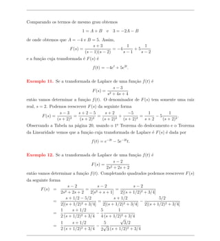 Comparando os termos de mesmo grau obtemos

                             1=A+B         e 3 = −2A − B

de onde obtemos que A = −4 e B = 5. Assim,
                                 s+3              1      1
                     F (s) =                = −4     +5
                             (s − 1)(s − 2)      s−1    s−2
e a fun¸ao cuja transformada ´ F (s) ´
       c˜                    e       e

                                  f (t) = −4et + 5e2t .


Exemplo 11. Se a transformada de Laplace de uma fun¸ao f (t) ´
                                                     c˜       e
                                           s−3
                                F (s) = 2
                                        s + 4s + 4
ent˜o vamos determinar a fun¸ao f (t). O denominador de F (s) tem somente uma raiz
   a                        c˜
real, s = 2. Podemos reescrever F (s) da seguinte forma
                  s−3         s+2−5         s+2             −5        1        1
         F (s) =           =             =             +           =     −5          .
                 (s + 2) 2     (s + 2) 2   (s + 2) 2     (s + 2) 2   s+2    (s + 2)2
Observando a Tabela na p´gina 20, usando o 1o Teorema do deslocamento e o Teorema
                             a                       .

da Linearidade vemos que a fun¸ao cuja transformada de Laplace ´ F (s) ´ dada por
                              c˜                               e       e

                                  f (t) = e−2t − 5e−2t t.


Exemplo 12. Se a transformada de Laplace de uma fun¸ao f (t) ´
                                                      c˜       e
                                            s−2
                                 F (s) = 2
                                         2s + 2s + 2
ent˜o vamos determinar a fun¸ao f (t). Completando quadrados podemos reescrever F (s)
   a                        c˜
da seguinte forma
                   s−2               s−2                 s−2
       F (s) =               =                 =
                    2s2
                   + 2s + 2     2[s 2 + s + 1]    2[(s + 1/2)2 + 3/4]
                  s + 1/2 − 5/2               s + 1/2                  5/2
             =             2 + 3/4]
                                     =              2 + 3/4]
                                                             −
               2[(s + 1/2)              2[(s + 1/2)            2[(s + 1/2)2 + 3/4]
               1     s + 1/2           5        1
             =             2 + 3/4
                                    −
               2 (s + 1/2)             4 (s + 1/2)2 + 3/4
                                                 √
               1     s + 1/2             5          3/2
             =             2 + 3/4
                                    − √
               2 (s + 1/2)             2 3 (s + 1/2)2 + 3/4
 