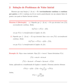 2    Solu¸˜o de Problemas de Valor Inicial
         ca
    Dizemos que uma fun¸ao f : [0, ∞) → R ´ seccionalmente cont´
                       c˜                 e                    ınua ou cont´
                                                                           ınua
por partes se f (t) ´ cont´
                    e     ınua em [0, ∞) exceto possivelmente em um n´mero ﬁnito de
                                                                     u
pontos, nos quais os limites laterais existem.


Teorema 3 (Deriva¸˜o).
                 ca            (a) Suponha que f : [0, ∞) → R seja deriv´vel com f (t)
                                                                        a
      seccionalmente cont´
                         ınua. Ent˜o
                                  a

                                    L(f )(s) = sF (s) − f (0),

      em que F (s) ´ a transformada de Laplace de f (t).
                   e

 (b) Suponha que f : [0, ∞) → R seja deriv´vel duas vezes com f (t) seccionalmente
                                          a
      cont´
          ınua. Ent˜o
                   a
                               L(f )(s) = s2 F (s) − sf (0) − f (0),

      em que F (s) ´ a transformada de Laplace de f (t).
                   e




Exemplo 13. Seja a uma constante. Seja f (t) = t sen at. Vamos determinar F (s).

                                  f (t) = sen at + at cos at

                     f (t) = 2a cos at − a2 t senat = 2a cos at − a2 f (t)

Assim, aplicando-se a transformada de Laplace e usando o Teorema anterior obtemos
                                                             s
                      s2 F (s) − sf (0) − f (0) = 2a              − a2 F (s)
                                                        s2   + a2
Assim,
                                                     2as
                                     F (s) =
                                               (s2   + a2 )2
 