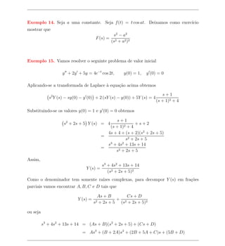Exemplo 14. Seja a uma constante. Seja f (t) = t cos at. Deixamos como exerc´
                                                                            ıcio
mostrar que
                                               s2 − a 2
                                       F (s) = 2
                                              (s + a2 )2



Exemplo 15. Vamos resolver o seguinte problema de valor inicial

                    y + 2y + 5y = 4e−t cos 2t,        y(0) = 1,   y (0) = 0

Aplicando-se a transformada de Laplace a equa¸ao acima obtemos
                                       `     c˜

                                                                            s+1
             s2 Y (s) − sy(0) − y (0) + 2 (sY (s) − y(0)) + 5Y (s) = 4
                                                                         (s + 1)2 + 4

Substituindo-se os valores y(0) = 1 e y (0) = 0 obtemos

                                                 s+1
                    s2 + 2s + 5 Y (s) = 4                  +s+2
                                              (s + 1)2 + 4
                                             4s + 4 + (s + 2)(s2 + 2s + 5)
                                           =
                                                      s2 + 2s + 5
                                             s3 + 4s2 + 13s + 14
                                           =
                                                 s2 + 2s + 5

Assim,
                                           s3 + 4s2 + 13s + 14
                                 Y (s) =
                                              (s2 + 2s + 5)2
Como o denominador tem somente ra´
                                 ızes complexas, para decompor Y (s) em fra¸oes
                                                                           c˜
parciais vamos encontrar A, B, C e D tais que

                                       As + B      Cs + D
                            Y (s) =            + 2
                                       + 2s + 5 (s + 2s + 5)2
                                      s2

ou seja

          s3 + 4s2 + 13s + 14 = (As + B)(s2 + 2s + 5) + (Cs + D)
                              = As3 + (B + 2A)s2 + (2B + 5A + C)s + (5B + D)
 