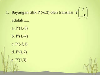 1. Bayangan titik P (-6,2) oleh translasi T
adalah .....
a. P’(1,-3)
b. P’(1,-7)
c. P’(-3,1)

d. P’(1,7)
e. P’(1,3)

7
5

 