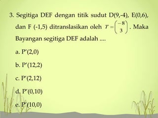 3. Segitiga DEF dengan titik sudut D(9,-4), E(0,6),
dan F (-1,5) ditranslasikan oleh T

Bayangan segitiga DEF adalah ....
a. P’(2,0)

b. P’(12,2)
c. P’(2,12)

d. P’(0,10)
e. P’(10,0)

8
3

. Maka

 