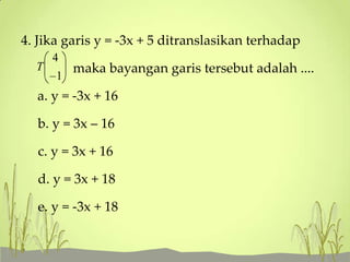 4. Jika garis y = -3x + 5 ditranslasikan terhadap
4
T
maka bayangan garis tersebut adalah ....
1

a. y = -3x + 16
b. y = 3x – 16
c. y = 3x + 16
d. y = 3x + 18
e. y = -3x + 18

 