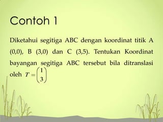 Contoh 1
Diketahui segitiga ABC dengan koordinat titik A
(0,0), B (3,0) dan C (3,5). Tentukan Koordinat

bayangan segitiga ABC tersebut bila ditranslasi
oleh T

1
3

 