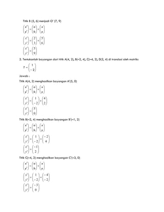 Titik B (5, 6) menjadi O’ (7, 9)


























y
x
b
a
y
x
'
'











































9
5
'
'
6
5
3
2
'
'
y
x
y
x
2. Tentukanlah bayangan dari titik A(4, 2), B(–2, 4), C(–4, 2), D(2, 4) di translasi oleh matriks










2
1
T
Jawab :
Titik A(4, 2) menghasilkan bayangan A’(5, 0)


























y
x
b
a
y
x
'
'












































0
5
'
'
2
4
2
1
'
'
y
x
y
x
Titik B(–2, 4) menghasilkan bayangan B’(–1, 2)


























y
x
b
a
y
x
'
'












































2
1
'
'
4
2
2
1
'
'
y
x
y
x
Titik C(–4, 2) menghasilkan bayangan C’(–3, 0)


























y
x
b
a
y
x
'
'














































0
3
'
'
2
4
2
1
'
'
y
x
y
x
 