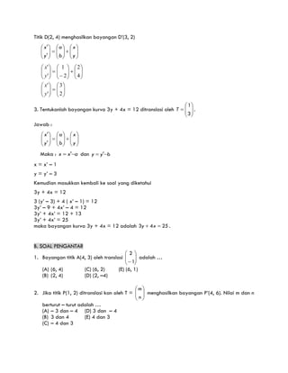 Titik D(2, 4) menghasilkan bayangan D’(3, 2)


























y
x
b
a
y
x
'
'












































2
3
'
'
4
2
2
1
'
'
y
x
y
x
3. Tentukanlah bayangan kurva 3y + 4x = 12 ditranslasi oleh 








3
1
T .
Jawab :


























y
x
b
a
y
x
'
'
Maka : a
x
x 
 ' dan b
y
y 
 '
x = x’ – 1
y = y’ – 3
Kemudian masukkan kembali ke soal yang diketahui
3y + 4x = 12
3 (y’ – 3) + 4 ( x’ – 1) = 12
3y’ – 9 + 4x’ – 4 = 12
3y’ + 4x’ = 12 + 13
3y’ + 4x’ = 25
maka bayangan kurva 3y + 4x = 12 adalah 25
4
3 
 x
y .
B. SOAL PENGANTAR
1. Bayangan titik A(4, 3) oleh translasi 







 1
2
adalah …
(A) (6, 4) (C) (6, 2) (E) (6, 1)
(B) (2, 4) (D) (2, –4)
2. Jika titik P(1, 2) ditranslasi kan oleh T = 







n
m
menghasilkan bayangan P’(4, 6). Nilai m dan n
berturut – turut adalah …
(A) – 3 dan – 4 (D) 3 dan – 4
(B) 3 dan 4 (E) 4 dan 3
(C) – 4 dan 3
 