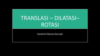 TRANSLASI – DILATASI–
ROTASI
Sandrichi Romeo Karnadi
 