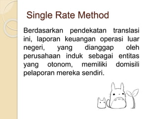 Single Rate Method
Berdasarkan pendekatan translasi
ini, laporan keuangan operasi luar
negeri, yang dianggap oleh
perusahaan induk sebagai entitas
yang otonom, memiliki domisili
pelaporan mereka sendiri.
 