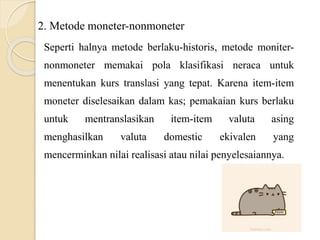2. Metode moneter-nonmoneter
Seperti halnya metode berlaku-historis, metode moniter-
nonmoneter memakai pola klasifikasi neraca untuk
menentukan kurs translasi yang tepat. Karena item-item
moneter diselesaikan dalam kas; pemakaian kurs berlaku
untuk mentranslasikan item-item valuta asing
menghasilkan valuta domestic ekivalen yang
mencerminkan nilai realisasi atau nilai penyelesaiannya.
 