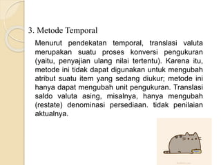 3. Metode Temporal
Menurut pendekatan temporal, translasi valuta
merupakan suatu proses konversi pengukuran
(yaitu, penyajian ulang nilai tertentu). Karena itu,
metode ini tidak dapat digunakan untuk mengubah
atribut suatu item yang sedang diukur; metode ini
hanya dapat mengubah unit pengukuran. Translasi
saldo valuta asing, misalnya, hanya mengubah
(restate) denominasi persediaan. tidak penilaian
aktualnya.
 