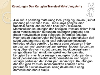 Keuntungan Dan Kerugian Translasi Mata Uang Asing
 Jika sudut pandang mata uang local yang digunakan ( sudut
pandang perusahaan lokal), masuknya penyesuaian
translasi dalam laba berjalan tidak perlu dilakukan.
Memasukkan keuntungan dan kerugian translasi dalam laba
akan mendistorsikan hubungan keuangan yang asli dan
dapat menyesatkan para pengguna informasi tersebut.
Keuntungan atau kerugian translasi harus diperlakukan dari
sudut pandang mata uang local sebagai penyesuaian
terhadap ekuitas pemilik. Jika mata uang pelaporan induk
perusahaan merupakan unit pengukuran laporan keuangan
yang ditranslasikan ( sudut pandang induk perusahaan ),
sangat disarankan untuk mengakui keuntungan atau
kerugian translasi laba sesegera mungkin. Sudut pandang
induk perusahaan melihat anak perusahaan luar negeri
sebagai perluasan dari induk perusahaannya. Keuntungan
dan kerugian translasi mencerminkan kenaikan atau
penurunan ekuitas investasi asing dalam mata uang
domestic dan harus diakui.
 