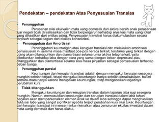 Pendekatan – pendekatan Atas Penyesuaian Translasi
 Penangguhan
Perubahan nilai ekuivalen mata uang domestik dari aktiva bersih anak perusahaan
luar negeri tidak direalisasikan dan tidak berpengaruh terhadap arus kas mata uang lokal
yang dihasilkan dari entitas asing. Penyesuaian translasi harus diakumulasikan secara
terpisah sebagai bagian dari ekuitas konsolidasi.
 Penangguhan dan Amortisasi
Penangguhan keuntungan atau kerugian translasi dan melakukan amortisasi
penyesuaian ini selama masa manfaat pos-pos neraca terkait, terutama yang terkait dengan
utang akan ditangguhkan dan diamortisasi selama umur aktiva tetap terkait, yaitu
dibebankan terhadap laba dengan cara yang sama dengan beban depresiasi atau
ditangguhkan dan diamortisasi selama sisa masa pinjaman sebagai penyesuaian terhadap
beban bunga.
 Penangguhan parsial
Keuntungan dan kerugian translasi adalah dengan mengakui kerugian sesegera
mungkin setelah terjadi, tetapi mengakui keuntungan hanya setelah direalisasikan, hal ini
semata-mata hanya karena merupakan keuntungan, tetap mengabaikan terjadinya
perubahan kurs.
 Tidak ditangguhkan
Mengakui keuntungan dan kerugian translasi dalam laporan laba rugi sesegera
mungkin. Namun, memasukkan keuntungan dan kerugian translasi dalam laba tahun
berjalan akan memperkenalkan elemen acak ke dalam laba sehingga dapat menghasilkan
fluktuasi laba yang sangat signifikan apabila terjadi perubahan kurs nilai tukar. Keuntungan
dan kerugian translasi ini mencerminkan kenaikan atau penurunan ekuitas investasi dalam
mata uang domestik dan harus diakui.
 