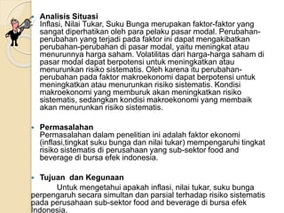  Analisis Situasi
Inflasi, Nilai Tukar, Suku Bunga merupakan faktor-faktor yang
sangat diperhatikan oleh para pelaku pasar modal. Perubahan-
perubahan yang terjadi pada faktor ini dapat mengakibatkan
perubahan-perubahan di pasar modal, yaitu meningkat atau
menurunnya harga saham. Volatilitas dari harga-harga saham di
pasar modal dapat berpotensi untuk meningkatkan atau
menurunkan risiko sistematis. Oleh karena itu perubahan-
perubahan pada faktor makroekonomi dapat berpotensi untuk
meningkatkan atau menurunkan risiko sistematis. Kondisi
makroekonomi yang memburuk akan meningkatkan risiko
sistematis, sedangkan kondisi makroekonomi yang membaik
akan menurunkan risiko sistematis.
 Permasalahan
Permasalahan dalam penelitian ini adalah faktor ekonomi
(inflasi,tingkat suku bunga dan nilai tukar) mempengaruhi tingkat
risiko sistematis di perusahaan yang sub-sektor food and
beverage di bursa efek indonesia.
 Tujuan dan Kegunaan
Untuk mengetahui apakah inflasi, nilai tukar, suku bunga
perpengaruh secara simultan dan parsial terhadap risiko sistematis
pada perusahaan sub-sektor food and beverage di bursa efek
Indonesia.
 