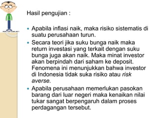 Hasil pengujian :
 Apabila inflasi naik, maka risiko sistematis di
suatu perusahaan turun.
 Secara teori jika suku bunga naik maka
return investasi yang terkait dengan suku
bunga juga akan naik. Maka minat investor
akan berpindah dari saham ke deposit.
Fenomena ini menunjukkan bahwa investor
di Indonesia tidak suka risiko atau risk
averse.
 Apabila perusahaan memerlukan pasokan
barang dari luar negeri maka kenaikan nilai
tukar sangat berpengaruh dalam proses
perdagangan tersebut.
 