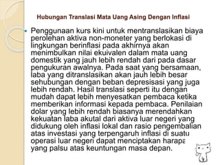 Hubungan Translasi Mata Uang Asing Dengan Inflasi
 Penggunaan kurs kini untuk mentranslasikan biaya
perolehan aktiva non-moneter yang berlokasi di
lingkungan berinflasi pada akhirnya akan
menimbulkan nilai ekuivalen dalam mata uang
domestik yang jauh lebih rendah dari pada dasar
pengukuran awalnya. Pada saat yang bersamaan,
laba yang ditranslasikan akan jauh lebih besar
sehubungan dengan beban depresisasi yang juga
lebih rendah. Hasil translasi seperti itu dengan
mudah dapat lebih menyesatkan pembaca ketika
memberikan informasi kepada pembaca. Penilaian
dolar yang lebih rendah biasanya merendahkan
kekuatan laba akutal dari aktiva luar negeri yang
didukung oleh inflasi lokal dan rasio pengembalian
atas investasi yang terpengaruh inflasi di suatu
operasi luar negeri dapat menciptakan harapan
yang palsu atas keuntungan masa depan.
 