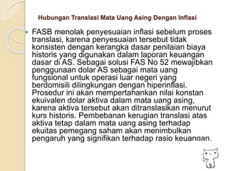 Hubungan Translasi Mata Uang Asing Dengan Inflasi
 FASB menolak penyesuaian inflasi sebelum proses
translasi, karena penyesuaian tersebut tidak
konsisten dengan kerangka dasar penilaian biaya
historis yang digunakan dalam laporan keuangan
dasar di AS. Sebagai solusi FAS No 52 mewajibkan
penggunaan dolar AS sebagai mata uang
fungsional untuk operasi luar negeri yang
berdomisili dilingkungan dengan hiperinflasi.
Prosedur ini akan mempertahankan nilai konstan
ekuivalen dolar aktiva dalam mata uang asing,
karena aktiva tersebut akan ditranslasikan menurut
kurs historis. Pembebanan kerugian translasi atas
aktiva tetap dalam mata uang asing terhadap
ekuitas pemegang saham akan menimbulkan
pengaruh yang signifikan terhadap rasio keuangan.
 
