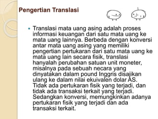  Translasi mata uang asing adalah proses
informasi keuangan dari satu mata uang ke
mata uang lainnya. Berbeda dengan konversi
antar mata uang asing yang memiliki
pengertian pertukaran dari satu mata uang ke
mata uang lain secara fisik, translasi
hanyalah perubahan satuan unit moneter,
misalnya pada sebuah necara yang
dinyatakan dalam pound Inggris disajikan
ulang ke dalam nilai ekuivalen dolar AS.
Tidak ada pertukaran fisik yang terjadi, dan
tidak ada transaksi terkait yang terjadi.
Sedangkan konversi, memungkinkan adanya
pertukaran fisik yang terjadi dan ada
transaksi terkait.
Pengertian Translasi
 
