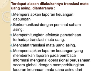 Terdapat alasan dilakukannya translasi mata
uang asing, diantaranya :
1.Mempersiapkan laporan keuangan
gabungan
2.Berkomunikasi dengan peminat saham
asing.
3.Memperhitungkan efeknya perusahaan
terhadap translasi mata uang.
4.Mencatat translasi mata uang asing.
5.Mempersiapkan laporan keuangan yang
memberikan laporan pada pembaca
informasi mengenai operasional perusahaan
secara global, dengan memperhitungkan
laporan keuangan mata uang asing dari
 