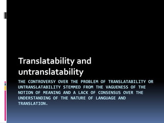Translatability and
untranslatability
THE CONTROVERSY OVER THE PROBLEM OF TRANSLATABILITY OR
UNTRANSLATABILITY STEMMED FROM THE VAGUENESS OF THE
NOTION OF MEANING AND A LACK OF CONSENSUS OVER THE
UNDERSTANDING OF THE NATURE OF LANGUAGE AND
TRANSLATION.

 