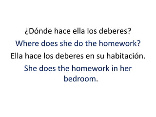 ¿Dónde hace ella los deberes? 
Where does she do the homework? 
Ella hace los deberes en su habitación. 
She does the homework in her 
bedroom. 
 