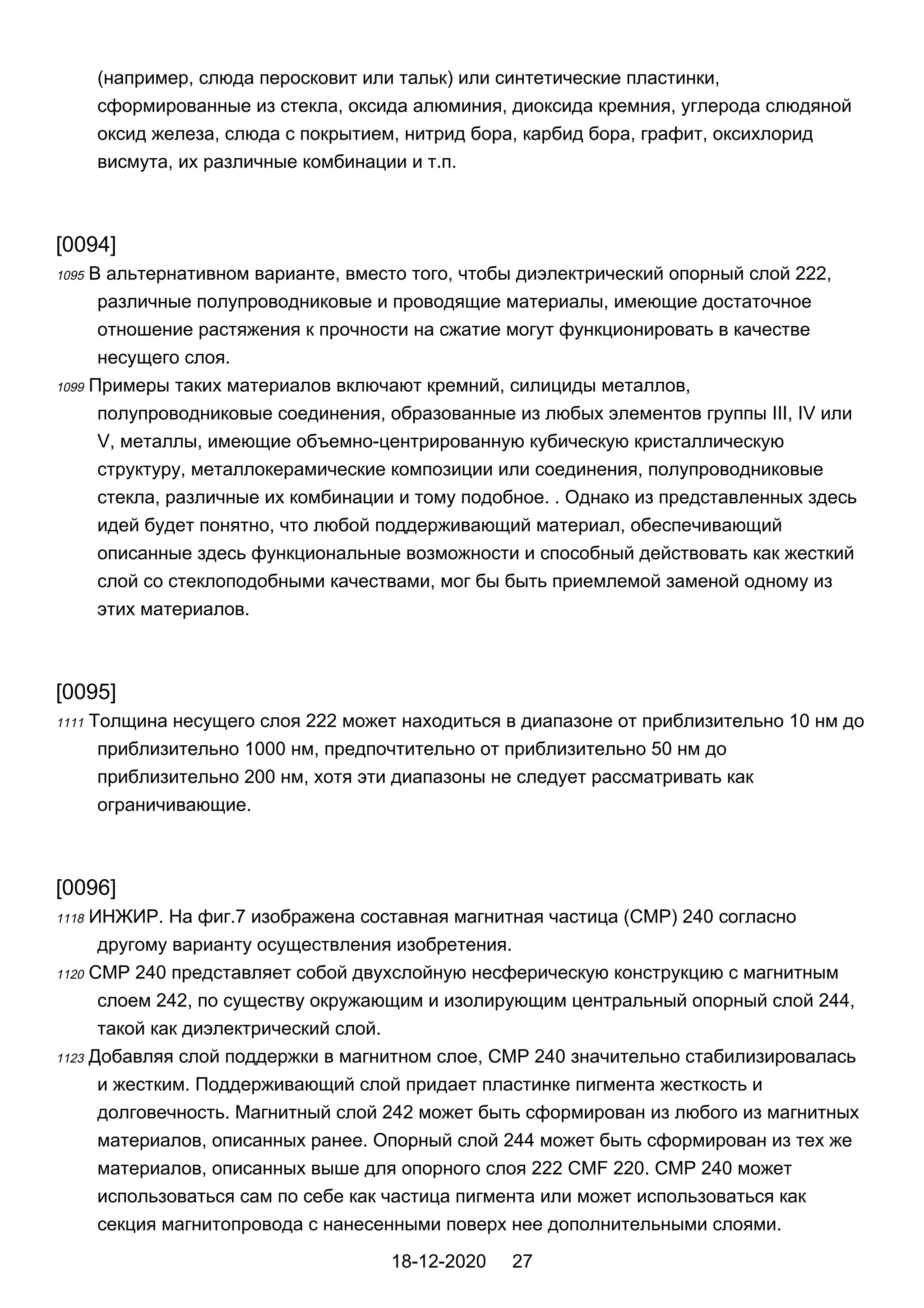 (например, слюда перосковит или тальк) или синтетические пластинки,
сформированные из стекла, оксида алюминия, диоксида кремния, углерода слюдяной
оксид железа, слюда с покрытием, нитрид бора, карбид бора, графит, оксихлорид
висмута, их различные комбинации и т.п.
[0094]
1095 В альтернативном варианте, вместо того, чтобы диэлектрический опорный слой 222,
различные полупроводниковые и проводящие материалы, имеющие достаточное
отношение растяжения к прочности на сжатие могут функционировать в качестве
несущего слоя.
1099 Примеры таких материалов включают кремний, силициды металлов,
полупроводниковые соединения, образованные из любых элементов группы III, IV или
V, металлы, имеющие объемно-центрированную кубическую кристаллическую
структуру, металлокерамические композиции или соединения, полупроводниковые
стекла, различные их комбинации и тому подобное. . Однако из представленных здесь
идей будет понятно, что любой поддерживающий материал, обеспечивающий
описанные здесь функциональные возможности и способный действовать как жесткий
слой со стеклоподобными качествами, мог бы быть приемлемой заменой одному из
этих материалов.
[0095]
1111 Толщина несущего слоя 222 может находиться в диапазоне от приблизительно 10 нм до
приблизительно 1000 нм, предпочтительно от приблизительно 50 нм до
приблизительно 200 нм, хотя эти диапазоны не следует рассматривать как
ограничивающие.
[0096]
1118 ИНЖИР. На фиг.7 изображена составная магнитная частица (CMP) 240 согласно
другому варианту осуществления изобретения.
1120 CMP 240 представляет собой двухслойную несферическую конструкцию с магнитным
слоем 242, по существу окружающим и изолирующим центральный опорный слой 244,
такой как диэлектрический слой.
1123 Добавляя слой поддержки в магнитном слое, CMP 240 значительно стабилизировалась
и жестким. Поддерживающий слой придает пластинке пигмента жесткость и
долговечность. Магнитный слой 242 может быть сформирован из любого из магнитных
материалов, описанных ранее. Опорный слой 244 может быть сформирован из тех же
материалов, описанных выше для опорного слоя 222 CMF 220. CMP 240 может
использоваться сам по себе как частица пигмента или может использоваться как
секция магнитопровода с нанесенными поверх нее дополнительными слоями.
18-12-2020 27
 