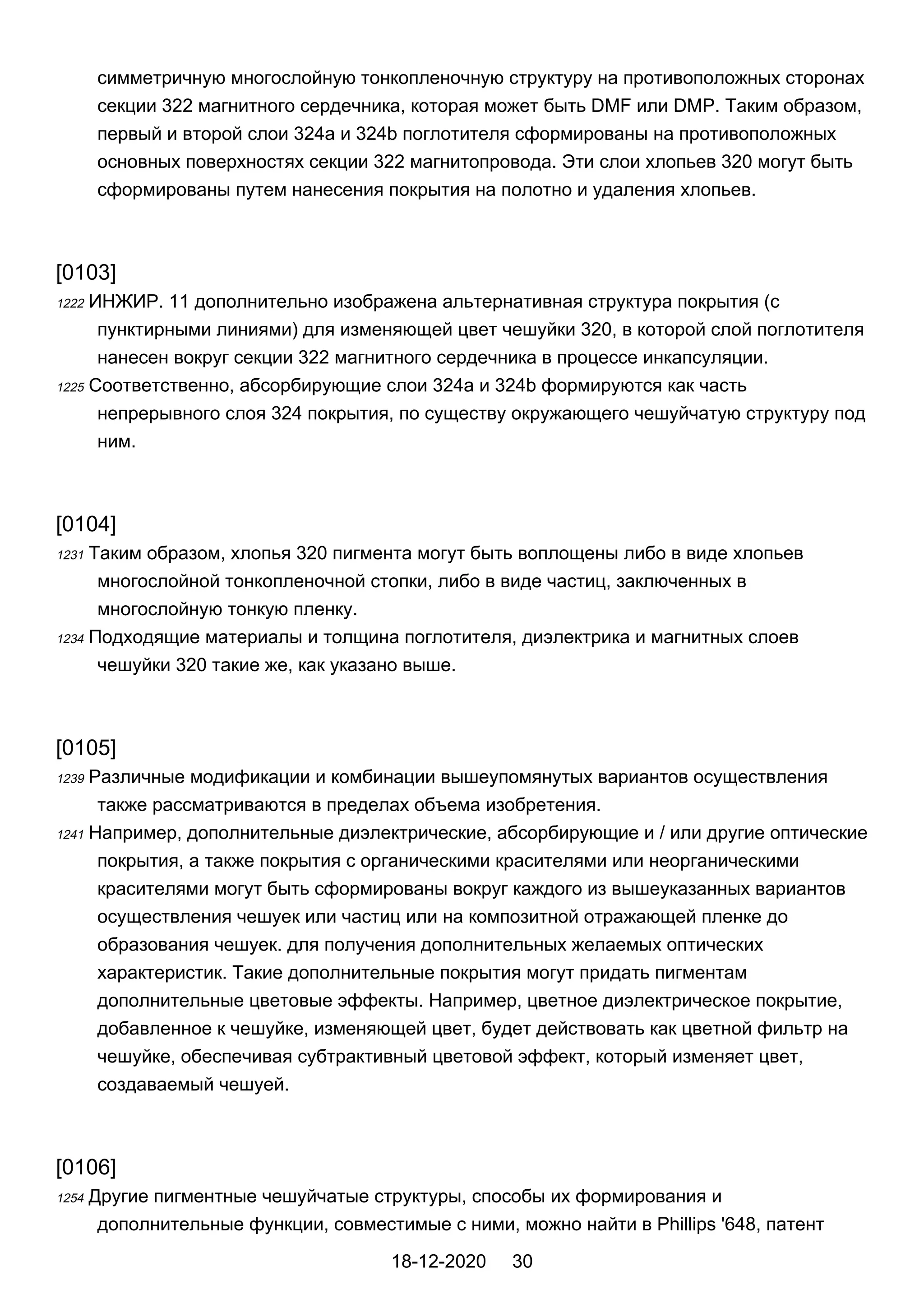симметричную многослойную тонкопленочную структуру на противоположных сторонах
секции 322 магнитного сердечника, которая может быть DMF или DMP. Таким образом,
первый и второй слои 324a и 324b поглотителя сформированы на противоположных
основных поверхностях секции 322 магнитопровода. Эти слои хлопьев 320 могут быть
сформированы путем нанесения покрытия на полотно и удаления хлопьев.
[0103]
1222 ИНЖИР. 11 дополнительно изображена альтернативная структура покрытия (с
пунктирными линиями) для изменяющей цвет чешуйки 320, в которой слой поглотителя
нанесен вокруг секции 322 магнитного сердечника в процессе инкапсуляции.
1225 Соответственно, абсорбирующие слои 324a и 324b формируются как часть
непрерывного слоя 324 покрытия, по существу окружающего чешуйчатую структуру под
ним.
[0104]
1231 Таким образом, хлопья 320 пигмента могут быть воплощены либо в виде хлопьев
многослойной тонкопленочной стопки, либо в виде частиц, заключенных в
многослойную тонкую пленку.
1234 Подходящие материалы и толщина поглотителя, диэлектрика и магнитных слоев
чешуйки 320 такие же, как указано выше.
[0105]
1239 Различные модификации и комбинации вышеупомянутых вариантов осуществления
также рассматриваются в пределах объема изобретения.
1241 Например, дополнительные диэлектрические, абсорбирующие и / или другие оптические
покрытия, а также покрытия с органическими красителями или неорганическими
красителями могут быть сформированы вокруг каждого из вышеуказанных вариантов
осуществления чешуек или частиц или на композитной отражающей пленке до
образования чешуек. для получения дополнительных желаемых оптических
характеристик. Такие дополнительные покрытия могут придать пигментам
дополнительные цветовые эффекты. Например, цветное диэлектрическое покрытие,
добавленное к чешуйке, изменяющей цвет, будет действовать как цветной фильтр на
чешуйке, обеспечивая субтрактивный цветовой эффект, который изменяет цвет,
создаваемый чешуей.
[0106]
1254 Другие пигментные чешуйчатые структуры, способы их формирования и
дополнительные функции, совместимые с ними, можно найти в Phillips '648, патент
18-12-2020 30
 