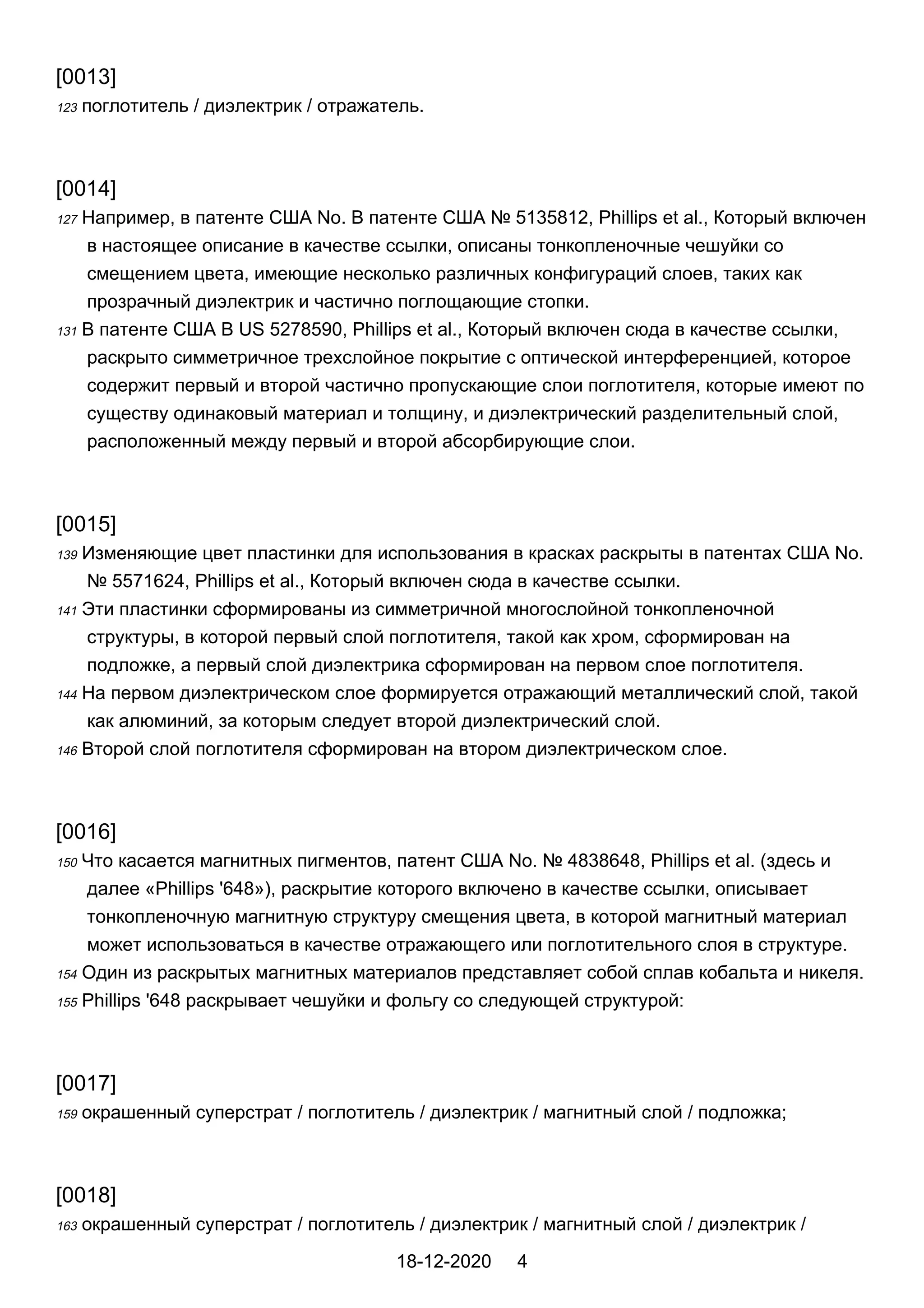 [0013]
123 поглотитель / диэлектрик / отражатель.
[0014]
127 Например, в патенте США No. В патенте США № 5135812, Phillips et al., Который включен
в настоящее описание в качестве ссылки, описаны тонкопленочные чешуйки со
смещением цвета, имеющие несколько различных конфигураций слоев, таких как
прозрачный диэлектрик и частично поглощающие стопки.
131 В патенте США В US 5278590, Phillips et al., Который включен сюда в качестве ссылки,
раскрыто симметричное трехслойное покрытие с оптической интерференцией, которое
содержит первый и второй частично пропускающие слои поглотителя, которые имеют по
существу одинаковый материал и толщину, и диэлектрический разделительный слой,
расположенный между первый и второй абсорбирующие слои.
[0015]
139 Изменяющие цвет пластинки для использования в красках раскрыты в патентах США No.
№ 5571624, Phillips et al., Который включен сюда в качестве ссылки.
141 Эти пластинки сформированы из симметричной многослойной тонкопленочной
структуры, в которой первый слой поглотителя, такой как хром, сформирован на
подложке, а первый слой диэлектрика сформирован на первом слое поглотителя.
144 На первом диэлектрическом слое формируется отражающий металлический слой, такой
как алюминий, за которым следует второй диэлектрический слой.
146 Второй слой поглотителя сформирован на втором диэлектрическом слое.
[0016]
150 Что касается магнитных пигментов, патент США No. № 4838648, Phillips et al. (здесь и
далее «Phillips '648»), раскрытие которого включено в качестве ссылки, описывает
тонкопленочную магнитную структуру смещения цвета, в которой магнитный материал
может использоваться в качестве отражающего или поглотительного слоя в структуре.
154 Один из раскрытых магнитных материалов представляет собой сплав кобальта и никеля.
155 Phillips '648 раскрывает чешуйки и фольгу со следующей структурой:
[0017]
159 окрашенный суперстрат / поглотитель / диэлектрик / магнитный слой / подложка;
[0018]
163 окрашенный суперстрат / поглотитель / диэлектрик / магнитный слой / диэлектрик /
18-12-2020 4
 