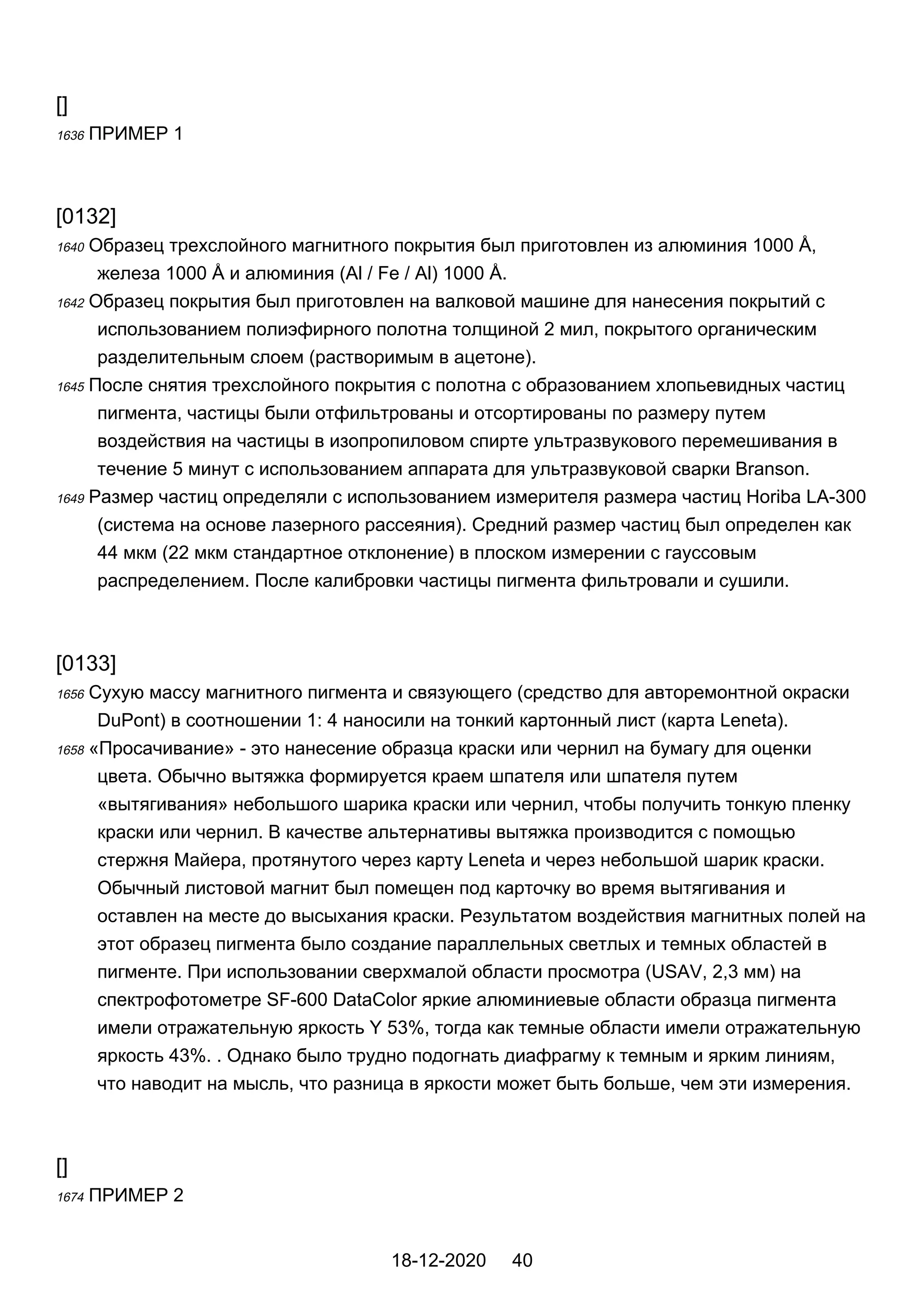 []
1636 ПРИМЕР 1
[0132]
1640 Образец трехслойного магнитного покрытия был приготовлен из алюминия 1000 Å,
железа 1000 Å и алюминия (Al / Fe / Al) 1000 Å.
1642 Образец покрытия был приготовлен на валковой машине для нанесения покрытий с
использованием полиэфирного полотна толщиной 2 мил, покрытого органическим
разделительным слоем (растворимым в ацетоне).
1645 После снятия трехслойного покрытия с полотна с образованием хлопьевидных частиц
пигмента, частицы были отфильтрованы и отсортированы по размеру путем
воздействия на частицы в изопропиловом спирте ультразвукового перемешивания в
течение 5 минут с использованием аппарата для ультразвуковой сварки Branson.
1649 Размер частиц определяли с использованием измерителя размера частиц Horiba LA-300
(система на основе лазерного рассеяния). Средний размер частиц был определен как
44 мкм (22 мкм стандартное отклонение) в плоском измерении с гауссовым
распределением. После калибровки частицы пигмента фильтровали и сушили.
[0133]
1656 Сухую массу магнитного пигмента и связующего (средство для авторемонтной окраски
DuPont) в соотношении 1: 4 наносили на тонкий картонный лист (карта Leneta).
1658 «Просачивание» - это нанесение образца краски или чернил на бумагу для оценки
цвета. Обычно вытяжка формируется краем шпателя или шпателя путем
«вытягивания» небольшого шарика краски или чернил, чтобы получить тонкую пленку
краски или чернил. В качестве альтернативы вытяжка производится с помощью
стержня Майера, протянутого через карту Leneta и через небольшой шарик краски.
Обычный листовой магнит был помещен под карточку во время вытягивания и
оставлен на месте до высыхания краски. Результатом воздействия магнитных полей на
этот образец пигмента было создание параллельных светлых и темных областей в
пигменте. При использовании сверхмалой области просмотра (USAV, 2,3 мм) на
спектрофотометре SF-600 DataColor яркие алюминиевые области образца пигмента
имели отражательную яркость Y 53%, тогда как темные области имели отражательную
яркость 43%. . Однако было трудно подогнать диафрагму к темным и ярким линиям,
что наводит на мысль, что разница в яркости может быть больше, чем эти измерения.
[]
1674 ПРИМЕР 2
18-12-2020 40
 