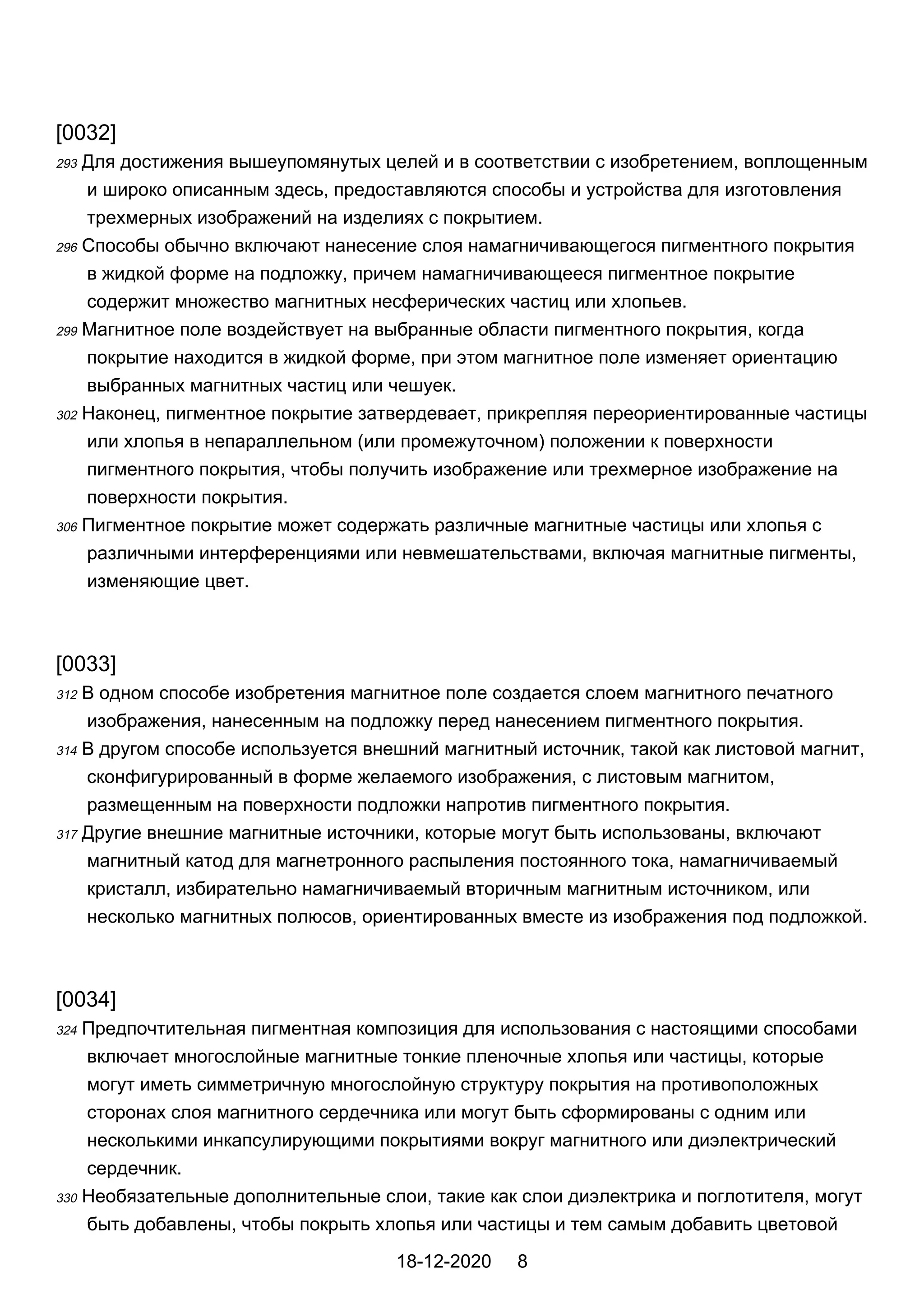 [0032]
293 Для достижения вышеупомянутых целей и в соответствии с изобретением, воплощенным
и широко описанным здесь, предоставляются способы и устройства для изготовления
трехмерных изображений на изделиях с покрытием.
296 Способы обычно включают нанесение слоя намагничивающегося пигментного покрытия
в жидкой форме на подложку, причем намагничивающееся пигментное покрытие
содержит множество магнитных несферических частиц или хлопьев.
299 Магнитное поле воздействует на выбранные области пигментного покрытия, когда
покрытие находится в жидкой форме, при этом магнитное поле изменяет ориентацию
выбранных магнитных частиц или чешуек.
302 Наконец, пигментное покрытие затвердевает, прикрепляя переориентированные частицы
или хлопья в непараллельном (или промежуточном) положении к поверхности
пигментного покрытия, чтобы получить изображение или трехмерное изображение на
поверхности покрытия.
306 Пигментное покрытие может содержать различные магнитные частицы или хлопья с
различными интерференциями или невмешательствами, включая магнитные пигменты,
изменяющие цвет.
[0033]
312 В одном способе изобретения магнитное поле создается слоем магнитного печатного
изображения, нанесенным на подложку перед нанесением пигментного покрытия.
314 В другом способе используется внешний магнитный источник, такой как листовой магнит,
сконфигурированный в форме желаемого изображения, с листовым магнитом,
размещенным на поверхности подложки напротив пигментного покрытия.
317 Другие внешние магнитные источники, которые могут быть использованы, включают
магнитный катод для магнетронного распыления постоянного тока, намагничиваемый
кристалл, избирательно намагничиваемый вторичным магнитным источником, или
несколько магнитных полюсов, ориентированных вместе из изображения под подложкой.
[0034]
324 Предпочтительная пигментная композиция для использования с настоящими способами
включает многослойные магнитные тонкие пленочные хлопья или частицы, которые
могут иметь симметричную многослойную структуру покрытия на противоположных
сторонах слоя магнитного сердечника или могут быть сформированы с одним или
несколькими инкапсулирующими покрытиями вокруг магнитного или диэлектрический
сердечник.
330 Необязательные дополнительные слои, такие как слои диэлектрика и поглотителя, могут
быть добавлены, чтобы покрыть хлопья или частицы и тем самым добавить цветовой
18-12-2020 8
 