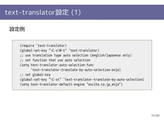 text-translator設定 (1)

 設定例


    (require 'text-translator)
    (global-set-key "C-xM-t" 'text-translator)
    ;; use translation type auto selection (english/japanese only)
    ;; set function that use auto selection
    (setq text-translator-auto-selection-func
          'text-translator-translate-by-auto-selection-enja)
    ;; set global-key
    (global-set-key "C-xt" 'text-translator-translate-by-auto-selection)
    (setq text-translator-default-engine "excite.co.jp_enja")




                                                                            11/20
 