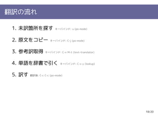 翻訳の流れ

 1. 未訳箇所を探す               キーバインド: u (po-mode)



 2. 原文をコピー            キーバインド: C-j (po-mode)



 3. 参考訳取得          キーバインド: C-x M-t (text-translator)



 4. 単語を辞書で引く                 キーバインド: C-x y (lookup)



 5. 訳す   翻訳後: C-c C-c (po-mode)




                                                       18/20
 