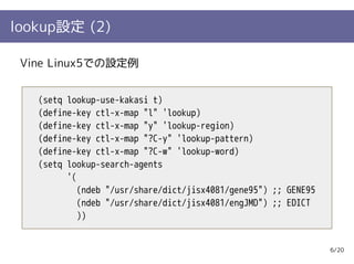 lookup設定 (2)

 Vine Linux5での設定例


   (setq lookup-use-kakasi t)
   (define-key ctl-x-map "l" 'lookup)
   (define-key ctl-x-map "y" 'lookup-region)
   (define-key ctl-x-map "?C-y" 'lookup-pattern)
   (define-key ctl-x-map "?C-w" 'lookup-word)
   (setq lookup-search-agents
         '(
            (ndeb "/usr/share/dict/jisx4081/gene95") ;; GENE95
            (ndeb "/usr/share/dict/jisx4081/engJMD") ;; EDICT
            ))


                                                                 6/20
 