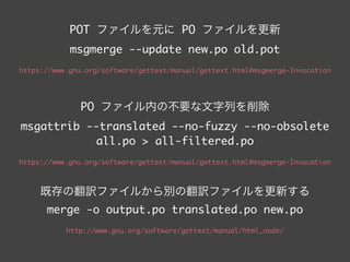 POT ファイルを元に PO ファイルを更新 
msgmerge --update new.po old.pot	
!
https://www.gnu.org/software/gettext/manual/gettext.html#msgmerge-Invocation	
!
!
PO ファイル内の不要な文字列を削除 
msgattrib --translated --no-fuzzy --no-obsolete 	
all.po > all-filtered.po	
!
https://www.gnu.org/software/gettext/manual/html_node/msgattrib-Invocation.html	
 
既存の翻訳ファイルから別の翻訳ファイルを更新する
msgmerge -o output.po translated.po new.po	
!
http://www.gnu.org/software/gettext/manual/html_node/msgmerge-Invocation.html
 