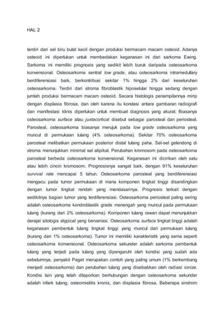 HAL 2
terdiri dari sel biru bulat kecil dengan produksi bermacam macam osteoid. Adanya
osteoid ini diperlukan untuk membedakan keganasan ini dari sarkoma Ewing.
Sarkoma ini memiliki prognosis yang sedikit lebih buruk daripada osteosarkoma
konvensional. Osteosarkoma sentral low grade, atau osteosarkoma intramedullary
berdiferensiasi baik, berkontribusi sekitar 1% hingga 2% dari keseluruhan
osteosarkoma. Terdiri dari stroma fibroblastik hiposelular hingga sedang dengan
jumlah produksi bermacam macam osteoid. Secara histologis penampilannya mirip
dengan displasia fibrosa, dan oleh karena itu korelasi antara gambaran radiografi
dan manifestasi klinis diperlukan untuk membuat diagnosis yang akurat. Biasanya
osteosarkoma surface atau juxtacortical disebut sebagai parosteal dan periosteal.
Parosteal, osteosarkoma biasanya merujuk pada low grade osteosarkoma yang
muncul di permukaan tulang (4% osteosarkoma). Sekitar 70% osteosarkoma
parosteal melibatkan permukaan posterior distal tulang paha. Sel-sel gelendong di
stroma menunjukkan minimal sel atipikal. Perubahan kromosom pada osteosarkoma
parosteal berbeda osteosarkoma konvensional. Keganasan ini dicirikan oleh satu
atau lebih cincin kromosom. Prognosisnya sangat baik, dengan 91% keseluruhan
survival rate mencapai 5 tahun. Osteosarkoma parosteal yang berdiferensiasi
mengacu pada tumor permukaan di mana komponen tingkat tinggi disandingkan
dengan tumor tingkat rendah yang mendasarinya. Prognosis terkait dengan
sedikitnya bagian tumor yang terdiferensiasi. Osteosarkoma periosteal paling sering
adalah osteosarkoma kondroblastik grade menengah yang muncul pada permukaan
tulang (kurang dari 2% osteosarkoma). Komponen tulang rawan dapat menunjukkan
derajat sitologis atypical yang bervariasi. Osteosarkoma surface tingkat tinggi adalah
keganasan pembentuk tulang tingkat tinggi yang muncul dari permukaan tulang
(kurang dari 1% osteosarkoma). Tumor ini memiliki karakteristik yang sama seperti
osteosarkoma konvensional. Osteosarkoma sekunder adalah sarkoma pembentuk
tulang yang terjadi pada tulang yang dipengaruhi oleh kondisi yang sudah ada
sebelumnya, penyakit Paget merupakan contoh yang paling umum (1% berkembang
menjadi osteosarkoma) dan perubahan tulang yang disebabkan oleh radiasi ionize.
Kondisi lain yang telah dilaporkan berhubungan dengan osteosarkoma sekunder
adalah infark tulang, osteomielitis kronis, dan displasia fibrosa. Beberapa sindrom
 