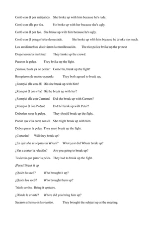 Cortó con él por antipático. She broke up with him because he's rude.
Cortó con ella por fea.

He broke up with her because she's ugly.

Cortó con él por feo. She broke up with him because he's ugly.
Cortó con él porque bebe demasiado.

She broke up wlth him because he drinks too much.

Los antidisturbios disolvieron la manifestación.
Dispersaron la multitud.
Pararon la pelea.

The riot police broke up the protest

They broke up the crowd.

They broke up the fight.

¡Vamos, basta ya de pelear! Come 0n, break up rhe fight!
Rompieron de mutuo acuerdo.

They both agreed to break up,

¿Rompió ella con él? Did she break up with him?
¿Rompió él con ella? Did he break up with her?
¿Rompió ella con Carmen? Did she break up with Carmen?
¿Rompió él con Pedro?

Did he break up with Peter?

Deberían parar la pelea.

They should break up the fight,

Puede que ella corte con él. She might break up with him.
Deben parar la pelea. They must break up the fight.
¿Cortarán?

Will they break up?

¿En qué año se separaron Wham?
¿Vas a cortar la relación?

What year did Wham break up?

Are you going to break up?

Tuvieron que parar la pelea. They had to break up the fight.
¡Parad!Break it up
¿Quién lo sacó?

Who brought it up?

¿Quién los sacó?

Who brought them up?

Tráelo arriba. Bring it upstairs.
¿Dónde le criaste?

Where did you bring him up?

Sacarón el tema en la reunión.

They brought the subject up at the meeting.

 