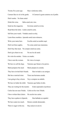 Twenty five years ago.

Hace veinticinco años.

Carmen likes to sit in the gardn.

A Carmen le gusta sentarse en el jardín.

Don't smoke. No fume usted.
Drink this wine.

Beba usted este vino.

Send me the magazine.

Envíeme usted la revista.

Read them the letter. Léales usted la carta.
Sell him your watch. Véndale usted su reloj.
Learn these numbers. Aprenda usted estos números.
Write your name here.

Escriba usted su nombre aquí.

Don't eat those apples.

No coma usted esas manzanas.

Don't buy that meat. No compre usted esa carne.
Don't give them to me.

No me los dé usted.

He visits his mother. Visita a su madre.
I have seen the woman.

He visto a la mujer.

We have to call the dogs.

Tenemos que llamar a los perros.

María prepares the meal.

María prepara la comida.

They have invited their friends.

Han invitado a sus amigos.

She has a married sister.

Tiene una hermana casada.

I am going to buy a horse.

Voy a comprar un caballo.

We have to bathe the child. Tenemos que bañar al niño.
They are waiting for the teacher.

Están esperando al profesor.

Carlos has not seen Toledo. Carlos no ha visto Toledo.
I have written three letters.

He escrito tres cartas.

They have spoken in Spanish.

Han hablado en español.

We have eaten too much.

Hemos comido demasiado.

There is sugar in this tea.

Hay azúcar en este té.

 
