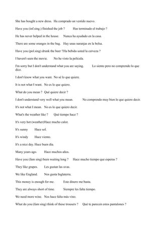 She has bought a new dress. Ha comprado un vestido nuevo.
Have you (inf.sing.) finished the job ?
He has never helped in the house.

Has terminado el trabajo ?

Nunca ha ayudado en la casa.

There are some oranges in the bag. Hay unas naranjas en la bolsa.
Have you (pol.sing) drunk the beer ?Ha bebido usted la cerveza ?
I haven't seen the movie.

No he visto la película.

I'm sorry but I don't understand what you are saying.
dice.

Lo siento pero no comprendo lo que

I don't know what you want. No sé lo que quiere.
It is not what I want. No es lo que quiero.
What do you mean ? Qué quiere decir ?
I don't understand very well what you mean.

No comprendo muy bien lo que quiere decir.

It's not what I mean. No es lo que quiero decir.
What's the weather like ?

Qué tiempo hace ?

It's very hot (weather)Hace mucho calor.
It's sunny

Hace sol.

It's windy

Hace viento.

It's a nice day. Hace buen día.
Many years ago.

Hace muchos años.

Have you (fam sing) been waiting long ?
They like grapes.

Les gustan las uvas.

We like England.

Hace mucho tiempo que esperas ?

Nos gusta Inglaterra.

This money is enough for me.

Este dinero me basta.

They are always short of time.

Siempre les falta tiempo.

We need more wine. Nos hace falta más vino.
What do you (fam sing) think of these trousers ?

Qué te parecen estos pantalones ?

 