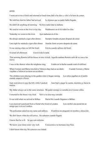 garaje.
I went out at ten o'clock and returned at lunch time. Salí a las diez y volví a la hora de comer.
We told him that his father had arrived.

Le dijimos que su padre había llegado.

He didn't do anything all morning. No hizo nada toda la mañana.
We used to swim in the river every day.
Yesterday we swam in the river.

Nadábamos en el río todos los días.

Ayer nadamos en el río.

He always smoked a cigar after dinner.

Siempre fumaba un puro después de cenar.

Last night he smoked a cigar after dinner.

Anoche fumó un puro después de cenar.

It was raining when we left the hotel.

Llovía cuando salimos del hotel.

It rained all afternoon.

Llovió toda la tarde.

That morning Ramón left his house at nine o'clock. Aquella mañana Ramón salió de su casa a las
nueve.
I was in the shower when the telephone rang.

Estaba en la ducha cuando sonó el teléfono.

When Carmen and María traveled to Valencia they had an accident.
viajaban a Valencia tuvieron un accidente.
The children were playing in the garden when it began raining.
cuando empezó a llover.
Juan went down to pay the bill, while I packed.
maleta.

Cuando Carmen y María

Los niños jugaban en el jardín

Juan bajó a pagar la cuenta, mientras yo hacía la

My father always sat in the same armchair. Mi padre siempre se sentaba en el mismo sillón.
I returned to the house very tired.

Volví a la casa muy cansado.

It was cold when we arrived at Bilbao.

Hacía frío cuando llegamos a Bilbao.

Luis received a postcard from a friend who lived in London.
amigo que vivía en Londres.
The policeman asked me my name and address.

Luis recibió una postal de un

El policía me preguntó mi nombre y dirección.

We don't know when he will arrive. No sabemos cuando llegará.
I know that he is ill. Sé que está enfermo.
We know your (fam) sister very well.

Conocemos a tu hermana muy bien.

I don't know that city. No conozco esa ciudad.

 