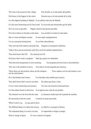 This man is the poorest in the village.

Este hombre es el más pobre del pueblo.

Our house is the biggest in the street.

Nuestra casa es la más grande de la calle.

It is the highest building in Madrid. Es el edificio más alto de Madrid.
It is the most interesting novel I have read. Es la novela más interesante que he leído.
Do it as soon as possible.

Hágalo usted lo más pronto possible.

I'll write to them on Tuesday at the latest.

Les escribiré el martes lo más tarde.

She is a most intelligent woman.

Es una mujer inteligentísima.

It is an extremely boring book.

Es un libro aburridísimo.

They arrived at the airport extremely late.

Llegaron al aeropuerto tardísimo.

Today I have got up extremely early. Hoy me he levantado tempranísimo.
They don't know that CD.

No conocen ese CD.

He knows that I want a computer.

Sabe que quiero un ordenador.

That television programme is most amusing.
This size is the smallest we have.

Ese programa de televisión es divertidísimo.

Esta talla es la más pequeña que tenemos.

These shoes are the prettiest, those are the cheapest.
son los más baratos.
He is the kindest man I know.

Estos zapatos son los más bonitos, ésos

Es el hombre más amable que conozco.

They don't know that I want to see them.

No saben que deseo verles.

It was a most interesting conversation.

Fue una conversación interesantísima.

It is the oldest church in this town. Es la iglesia más vieja de este pueblo.
The chemist's was far from the bus stop.
He answered as best he could.
What I want to say.

La farmacia estaba lejos de la parada de autobús.

Contestó lo mejor que pudo.

Lo que quiero decir.

The difficult thing is to obtain the money.

Lo difícil es conseguir el dinero.

The important thing is to arrive on time.

Lo importante es llegar a tiempo.

Wine is cheap in Spain.

El vino es barato en España.

 