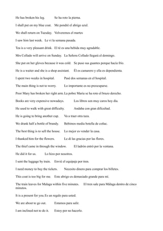 He has broken his leg.

Se ha roto la pierna.

I shall put on my blue coat. Me pondré el abrigo azul.
We shall return on Tuesday. Volveremos el martes
I saw him last week. Le vi la semana pasada.
Tea is a very pleasant drink. El té es una bebida muy agradable.
Mrs Collado will arrive on Sunday. La Señora Collado llegará el domingo.
She put on her gloves because it was cold. Se puso sus guantes porque hacía frío.
He is a waiter and she is a shop assistant.

Él es camarero y ella es dependienta.

I spent two weeks in hospital.

Pasé dos semanas en el hospital.

The main thing is not to worry.

Lo importante es no preocuparse.

Poor Mary has broken her right arm. La pobre María se ha roto el brazo derecho.
Books are very expensive nowadays.

Los libros son muy caros hoy día.

He used to walk with great difficulty.

Andaba con gran dificultad.

He is going to bring another cup.

Va a traer otra taza.

We drank half a bottle of brandy.

Bebimos media botella de coñac.

The best thing is to sell the house.

Lo mejor es vender la casa.

I thanked him for the flowers.

Le di las gracias por las flores.

The thief came in through the window.
He did it for us.

El ladrón entró por la ventana.

Lo hizo por nosotros.

I sent the luggage by train.

Envié el equipaje por tren.

I need money to buy the tickets.
This coat is too big for me.

Necesito dinero para comprar los billetes.

Este abrigo es demasiado grande para mí.

The train leaves for Malaga within five minutes.
minutos.
It is a present for you.Es un regalo para usted.
We are about to go out.

Estamos para salir.

I am inclined not to do it.

Estoy por no hacerlo.

El tren sale para Málaga dentro de cinco

 