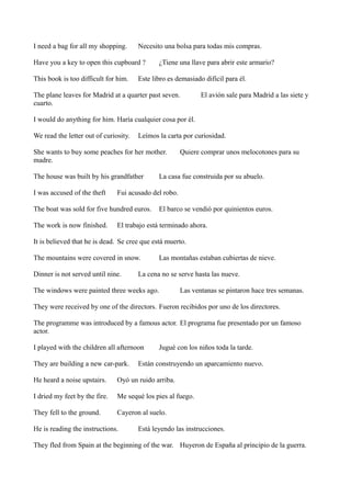 I need a bag for all my shopping.

Necesito una bolsa para todas mis compras.

Have you a key to open this cupboard ?
This book is too difficult for him.

¿Tiene una llave para abrir este armario?

Este libro es demasiado difícil para él.

The plane leaves for Madrid at a quarter past seven.
cuarto.

El avión sale para Madrid a las siete y

I would do anything for him. Haría cualquier cosa por él.
We read the letter out of curiosity.

Leímos la carta por curiosidad.

She wants to buy some peaches for her mother.
madre.
The house was built by his grandfather
I was accused of the theft

La casa fue construida por su abuelo.

Fui acusado del robo.

The boat was sold for five hundred euros.
The work is now finished.

Quiere comprar unos melocotones para su

El barco se vendió por quinientos euros.

El trabajo está terminado ahora.

It is believed that he is dead. Se cree que está muerto.
The mountains were covered in snow.
Dinner is not served until nine.

Las montañas estaban cubiertas de nieve.

La cena no se serve hasta las nueve.

The windows were painted three weeks ago.

Las ventanas se pintaron hace tres semanas.

They were received by one of the directors. Fueron recibidos por uno de los directores.
The programme was introduced by a famous actor. El programa fue presentado por un famoso
actor.
I played with the children all afternoon
They are building a new car-park.

Jugué con los niños toda la tarde.

Están construyendo un aparcamiento nuevo.

He heard a noise upstairs.

Oyó un ruido arriba.

I dried my feet by the fire.

Me sequé los pies al fuego.

They fell to the ground.

Cayeron al suelo.

He is reading the instructions.

Está leyendo las instrucciones.

They fled from Spain at the beginning of the war. Huyeron de España al principio de la guerra.

 