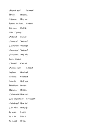 ¡Salga de aquí!

Go away!

Él vino.

He came.

Ayúdame.

Help me.

Échame una mano.
Está bien.

Help me.

It's OK.

Abre. Open up.
¡Perfecto!

Perfect!

¡Despierta!

Wake up!

¡Despiértate! Wake up!
¡Despertate! Wake up!
¿Por qué no? Why not?
Corre. You run.
¡Cálmate!

Cool off!

¡Piénsalo bien!

Get real!

Adelante.

Go ahead!

Adelante.

Go ahead.

Agárralo.

Grab him.

Él lo intenta. He tries.
Él prueba.

He tries.

¡Qué encanto! How cute!
¿Qué tan profundo? How deep?
¡Qué rápido! How fast!
¡Date prisa!

Hurry up!

Lo tengo.

I got it.

Yo lo uso.

I use it.

Yo pagaré.

I'll pay.

 