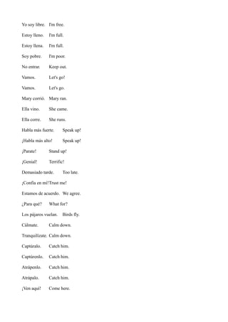 Yo soy libre. I'm free.
Estoy lleno.

I'm full.

Estoy llena.

I'm full.

Soy pobre.

I'm poor.

No entrar.

Keep out.

Vamos.

Let's go!

Vamos.

Let's go.

Mary corrió. Mary ran.
Ella vino.

She came.

Ella corre.

She runs.

Habla más fuerte.

Speak up!

¡Habla más alto!

Speak up!

¡Parate!

Stand up!

¡Genial!

Terrific!

Demasiado tarde.

Too late.

¡Confía en mí!Trust me!
Estamos de acuerdo. We agree.
¿Para qué?

What for?

Los pájaros vuelan.
Cálmate.

Birds fly.

Calm down.

Tranquilízate. Calm down.
Captúralo.

Catch him.

Captúrenlo.

Catch him.

Atrápenlo.

Catch him.

Atrápalo.

Catch him.

¡Ven aquí!

Come here.

 