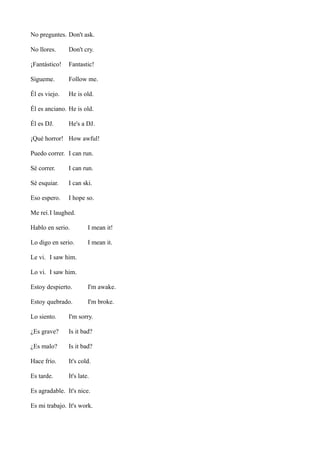 No preguntes. Don't ask.
No llores.

Don't cry.

¡Fantástico!

Fantastic!

Sígueme.

Follow me.

Él es viejo.

He is old.

Él es anciano. He is old.
Él es DJ.

He's a DJ.

¡Qué horror! How awful!
Puedo correr. I can run.
Sé correr.

I can run.

Sé esquiar.

I can ski.

Eso espero.

I hope so.

Me reí.I laughed.
Hablo en serio.

I mean it!

Lo digo en serio.

I mean it.

Le vi. I saw him.
Lo vi. I saw him.
Estoy despierto.

I'm awake.

Estoy quebrado.

I'm broke.

Lo siento.

I'm sorry.

¿Es grave?

Is it bad?

¿Es malo?

Is it bad?

Hace frío.

It's cold.

Es tarde.

It's late.

Es agradable. It's nice.
Es mi trabajo. It's work.

 