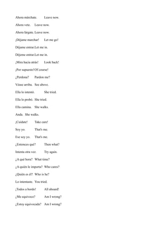Ahora márchate.
Ahora vete.

Leave now.

Leave now.

Ahora lárgate. Leave now.
¡Déjame marchar!

Let me go!

Déjame entrar.Let me in.
Déjeme entrar.Let me in.
¡Mira hacia atrás!

Look back!

¡Por supuesto! Of course!
¿Perdona?

Pardon me?

Véase arriba. See above.
Ella lo intentó.

She tried.

Ella lo probó. She tried.
Ella camina. She walks.
Anda. She walks.
¡Cuidate!

Take care!

Soy yo.

That's me.

Ese soy yo.

That's me.

¿Entonces qué?

Then what?

Intenta otra vez.

Try again.

¿A qué hora? What time?
¿A quién le importa? Who cares?
¿Quién es él? Who is he?
Lo intentaste. You tried.
¡Todos a bordo!

All aboard!

¿Me equivoco?

Am I wrong?

¿Estoy equivocada? Am I wrong?

 